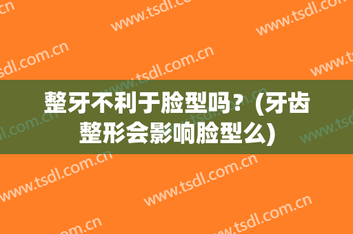 整牙不利于脸型吗？(牙齿整形会影响脸型么)