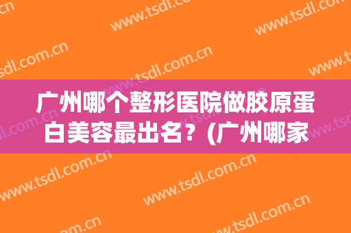 广州哪个整形医院做胶原蛋白美容最出名？(广州哪家医院整形好)