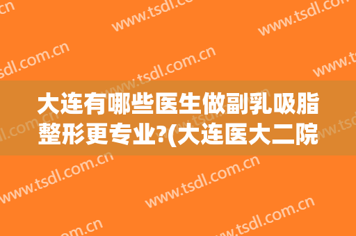 大连有哪些医生做副乳吸脂整形更专业?(大连医大二院吸脂)