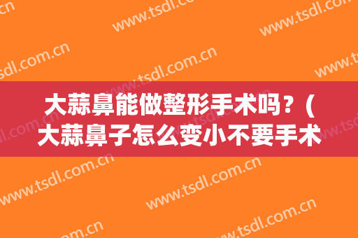 大蒜鼻能做整形手术吗？(大蒜鼻子怎么变小不要手术)