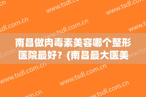 南昌做肉毒素美容哪个整形医院最好？(南昌最大医美整形医院)