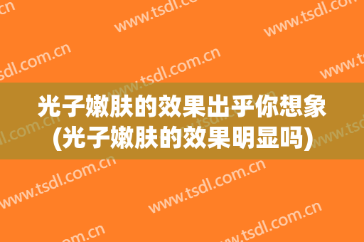 光子嫩肤的效果出乎你想象(光子嫩肤的效果明显吗)