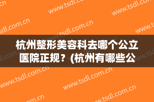 杭州整形美容科去哪个公立医院正规？(杭州有哪些公立的整形美容医院)