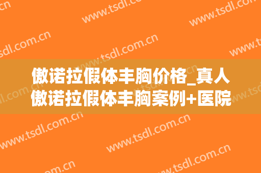 傲诺拉假体丰胸价格_真人傲诺拉假体丰胸案例+医院(傲诺拉假体规格)