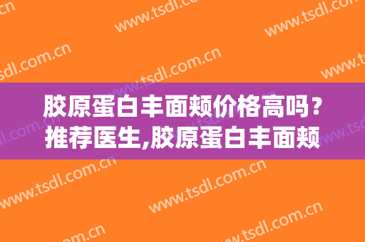 胶原蛋白丰面颊价格高吗？推荐医生,胶原蛋白丰面颊医院(胶原蛋白多少钱)