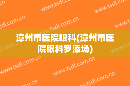 漳州市医院眼科(漳州市医院眼科罗添场)