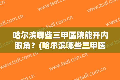 哈尔滨哪些三甲医院能开内眼角？(哈尔滨哪些三甲医院能开内眼角证明)