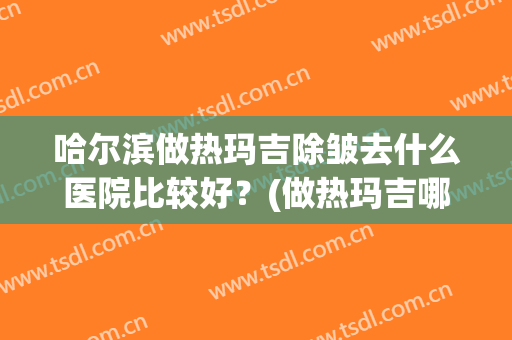 哈尔滨做热玛吉除皱去什么医院比较好？(做热玛吉哪里医院正规)