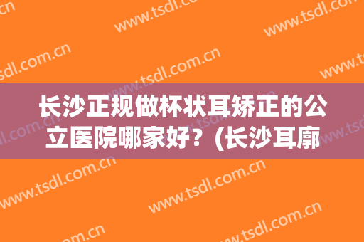 长沙正规做杯状耳矫正的公立医院哪家好？(长沙耳廓矫正医院)