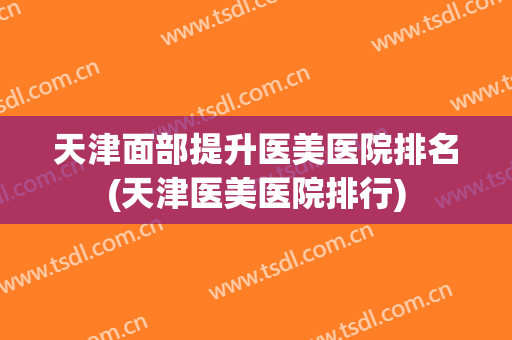 天津面部提升医美医院排名(天津医美医院排行)