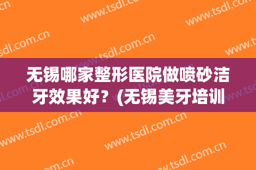 无锡哪家整形医院做喷砂洁牙效果好？(无锡美牙培训)
