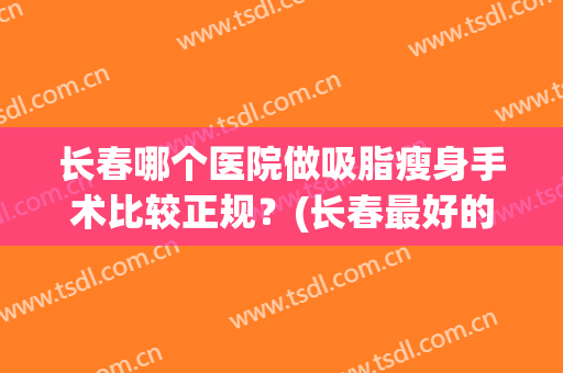 长春哪个医院做吸脂瘦身手术比较正规？(长春最好的吸脂医院)