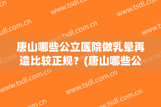 唐山哪些公立医院做乳晕再造比较正规?(唐山哪些公立医院做乳晕再造比较正规的) 唐山哪些公立医院做乳晕再造比较正规?(唐山哪些公立医院做乳晕再造比较正规的)