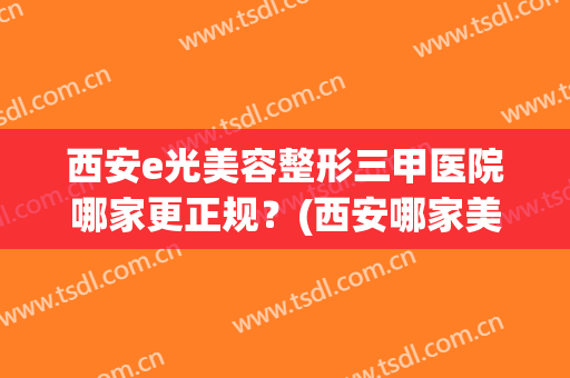 西安e光美容整形三甲医院哪家更正规？(西安哪家美容整形医院是正规的)