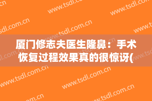 厦门修志夫医生隆鼻：手术恢复过程效果真的很惊讶(厦门市修志夫整形医院)