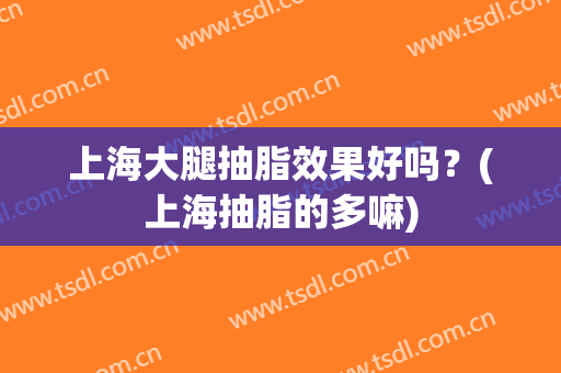 上海大腿抽脂效果好吗？(上海抽脂的多嘛)