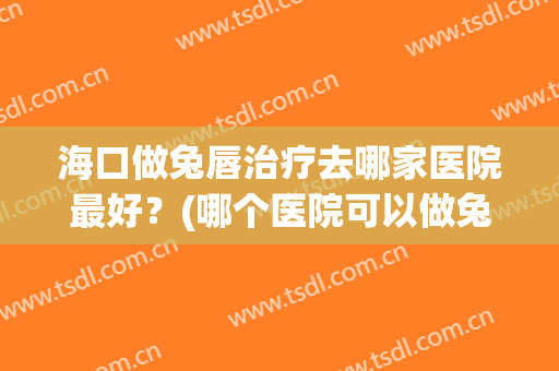 海口做兔唇治疗去哪家医院最好？(哪个医院可以做兔唇修复手术)