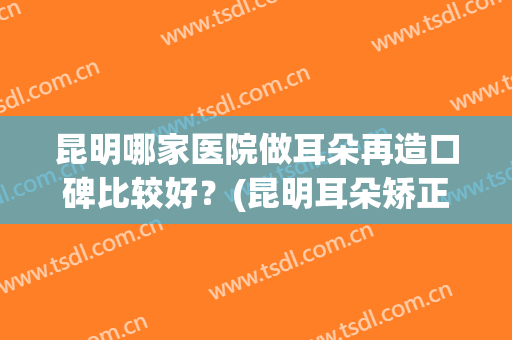 昆明哪家医院做耳朵再造口碑比较好？(昆明耳朵矫正医院)