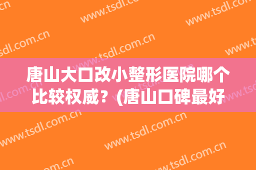 唐山大口改小整形医院哪个比较权威？(唐山口碑最好的整容医院)