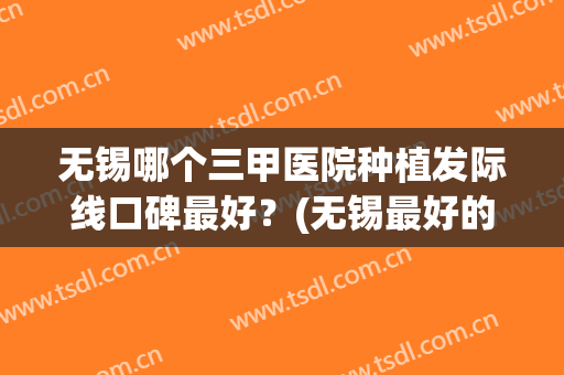 无锡哪个三甲医院种植发际线口碑最好？(无锡最好的植发医院)