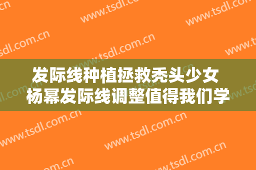 发际线种植拯救秃头少女 杨幂发际线调整值得我们学习
