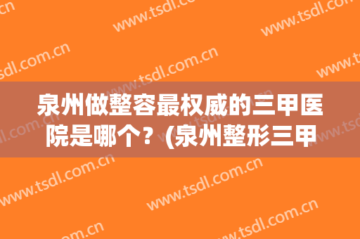 泉州做整容最权威的三甲医院是哪个？(泉州整形三甲医院有哪些)