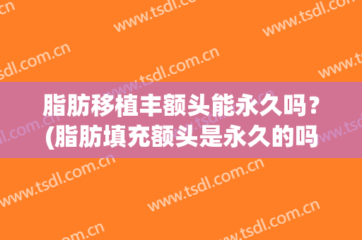 脂肪移植丰额头能永久吗？(脂肪填充额头是永久的吗)