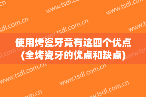 使用烤瓷牙竟有这四个优点(全烤瓷牙的优点和缺点)