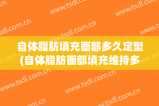 自体脂肪填充面部多久定型(自体脂肪面部填充维持多久)