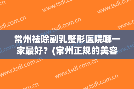 常州祛除副乳整形医院哪一家最好？(常州正规的美容医院)