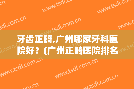 牙齿正畸,广州哪家牙科医院好？(广州正畸医院排名)