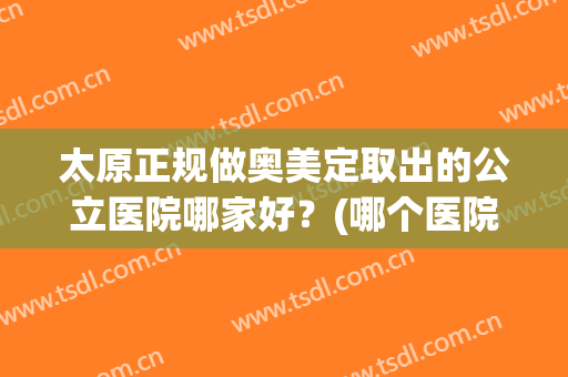 太原正规做奥美定取出的公立医院哪家好?(哪个医院取奥美定比较好) 太原正规做奥美定取出的公立医院哪家好?(哪个医院取奥美定比较好)