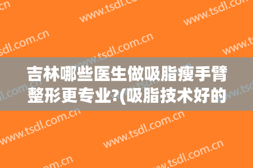 吉林哪些医生做吸脂瘦手臂整形更专业?(吸脂技术好的医生)