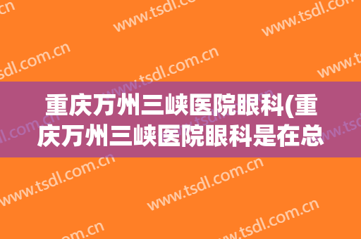 重庆万州三峡医院眼科(重庆万州三峡医院眼科是在总院还是分院)