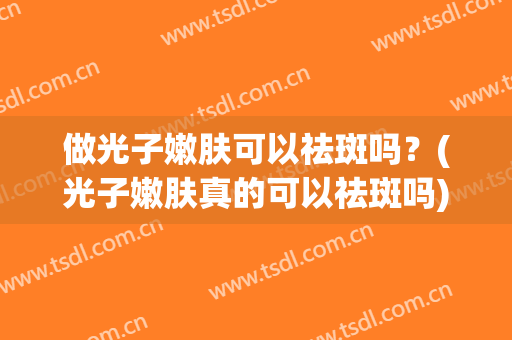 做光子嫩肤可以祛斑吗？(光子嫩肤真的可以祛斑吗)