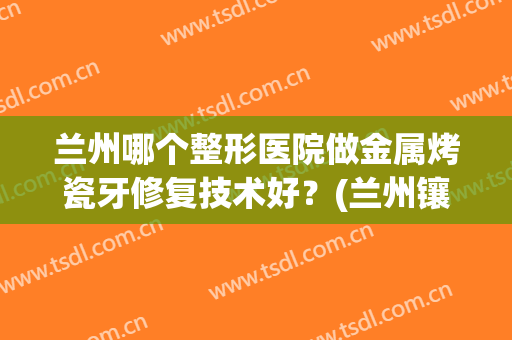 兰州哪个整形医院做金属烤瓷牙修复技术好？(兰州镶牙医院哪家好)