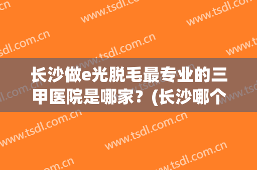 长沙做e光脱毛最专业的三甲医院是哪家？(长沙哪个医院脱毛比较好)