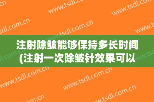 注射除皱能够保持多长时间(注射一次除皱针效果可以维持多久)