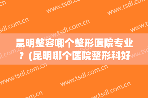 昆明整容哪个整形医院专业？(昆明哪个医院整形科好)
