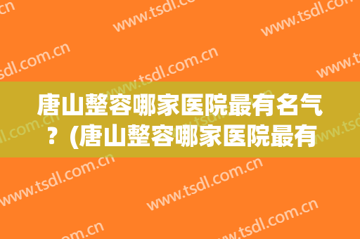 唐山整容哪家医院最有名气？(唐山整容哪家医院最有名气医生)