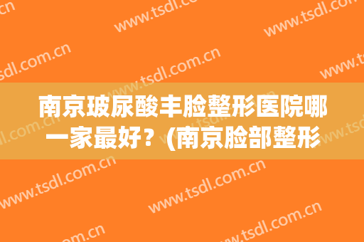 南京玻尿酸丰脸整形医院哪一家最好？(南京脸部整形医院哪家比较好)