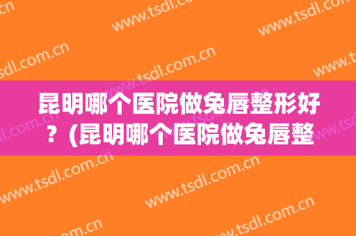 昆明哪个医院做兔唇整形好？(昆明哪个医院做兔唇整形好呢)
