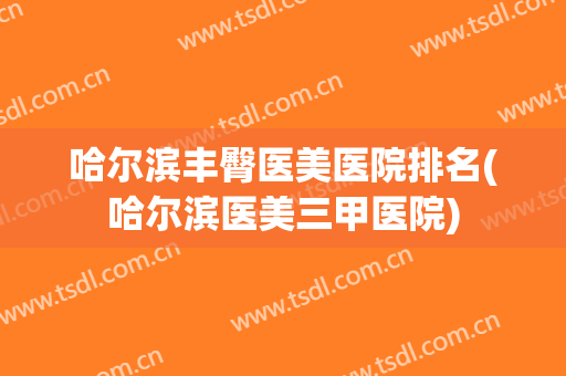 哈尔滨丰臀医美医院排名(哈尔滨医美三甲医院)