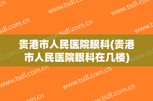 贵港市人民医院眼科(贵港市人民医院眼科在几楼)