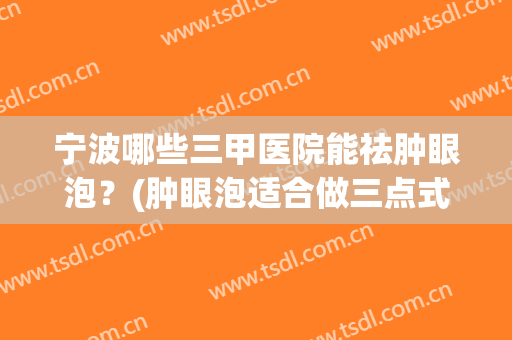 宁波哪些三甲医院能祛肿眼泡?(肿眼泡适合做三点式双眼皮手术吗) 宁波哪些三甲医院能祛肿眼泡?(肿眼泡适合做三点式双眼皮手术吗)