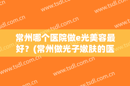 常州哪个医院做e光美容最好？(常州做光子嫩肤的医院)