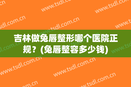 吉林做兔唇整形哪个医院正规？(兔唇整容多少钱)