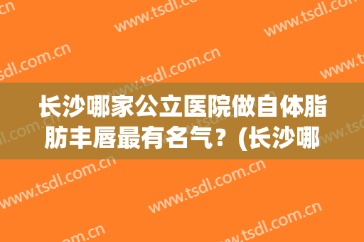 长沙哪家公立医院做自体脂肪丰唇最有名气？(长沙哪个医院吸脂瘦脸好)