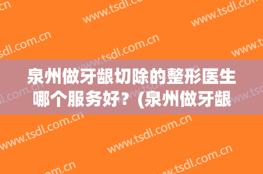 泉州做牙龈切除的整形医生哪个服务好？(泉州做牙龈切除的整形医生哪个服务好些)