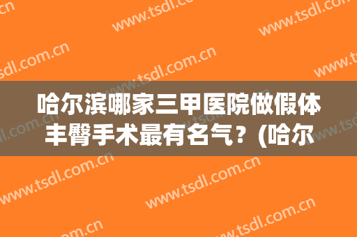 哈尔滨哪家三甲医院做假体丰臀手术最有名气？(哈尔滨三甲医院整形)
